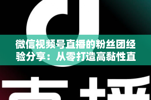 微信视频号直播的粉丝团经验分享：从零打造高黏性直播社群的实战运营指南