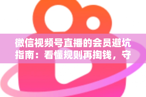 微信视频号直播的会员避坑指南：看懂规则再掏钱，守住钱包不踩雷