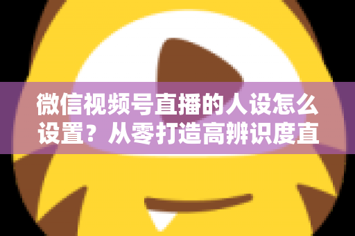微信视频号直播的人设怎么设置？从零打造高辨识度直播人形的完整指南
