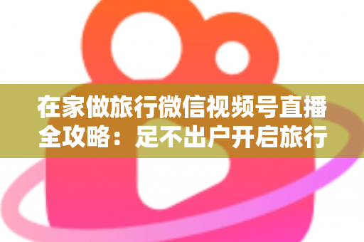 在家做旅行微信视频号直播全攻略：足不出户开启旅行内容变现新事业