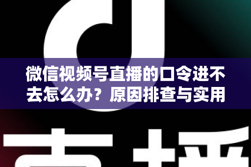 微信视频号直播的口令进不去怎么办？原因排查与实用解决方案全攻略