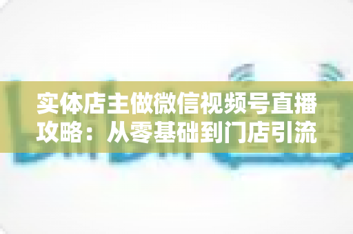实体店主做微信视频号直播攻略：从零基础到门店引流的完整实战指南