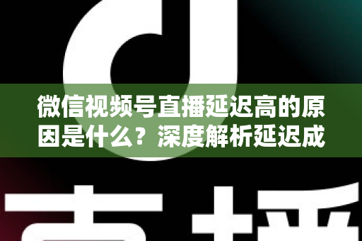 微信视频号直播延迟高的原因是什么？深度解析延迟成因与实用优化方案