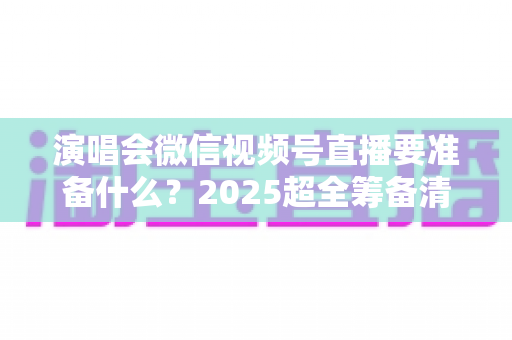 演唱会微信视频号直播要准备什么？2025超全筹备清单+实战避坑指南，一篇看懂线上演唱会全流程