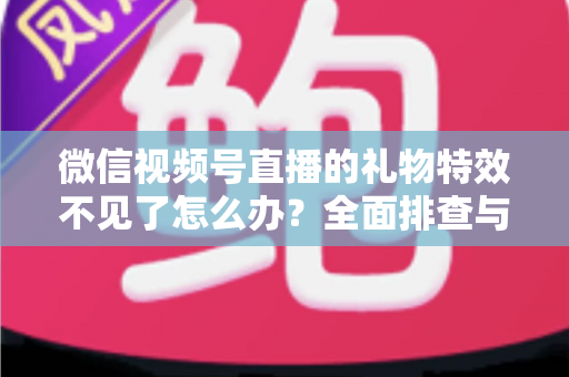 微信视频号直播的礼物特效不见了怎么办？全面排查与解决指南