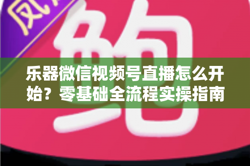 乐器微信视频号直播怎么开始？零基础全流程实操指南，助你从开播到涨粉变现一步到位