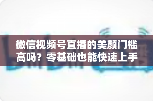 微信视频号直播的美颜门槛高吗？零基础也能快速上手的视频号美颜直播全攻略