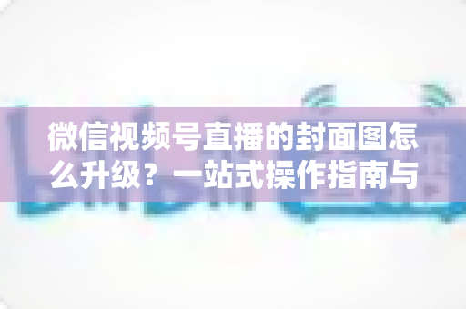 微信视频号直播的封面图怎么升级?一站式操作指南与封面优化全攻略 微信视频号直播的封面图怎么升级?一站式操作指南与封面优化全攻略