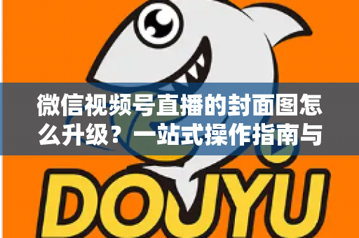 微信视频号直播的封面图怎么升级?一站式操作指南与封面优化全攻略 微信视频号直播的封面图怎么升级?一站式操作指南与封面优化全攻略