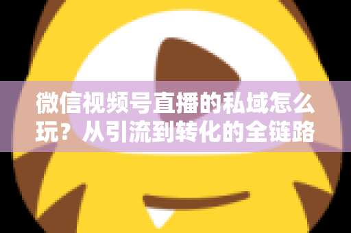 微信视频号直播的私域怎么玩？从引流到转化的全链路私域运营实战指南