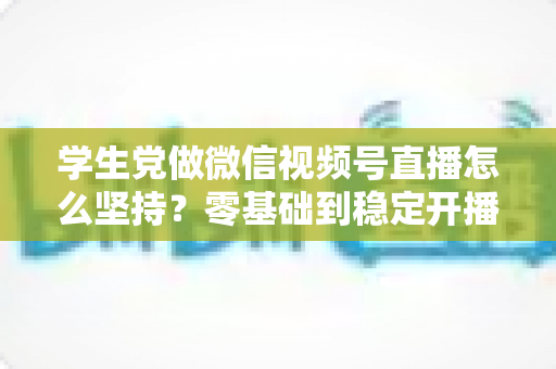 学生党做微信视频号直播怎么坚持？零基础到稳定开播的实战干货指南