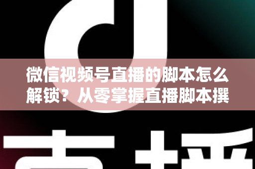 微信视频号直播的脚本怎么解锁？从零掌握直播脚本撰写与实战应用全攻略