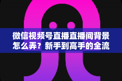 微信视频号直播直播间背景怎么弄？新手到高手的全流程搭建指南与实用技巧