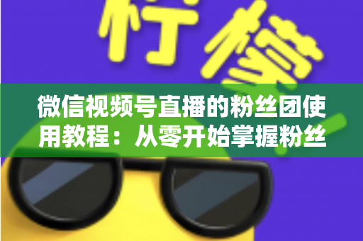 微信视频号直播的粉丝团使用教程：从零开始掌握粉丝团创建、加入与高效运营的全流程实战指南
