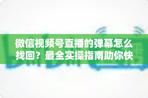 微信视频号直播的弹幕怎么找回？最全实操指南助你快速恢复弹幕记录、不错过任何精彩互动