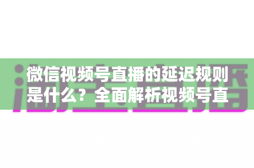 微信视频号直播的延迟规则是什么？全面解析视频号直播延迟机制、常见问题与降延迟实用技巧