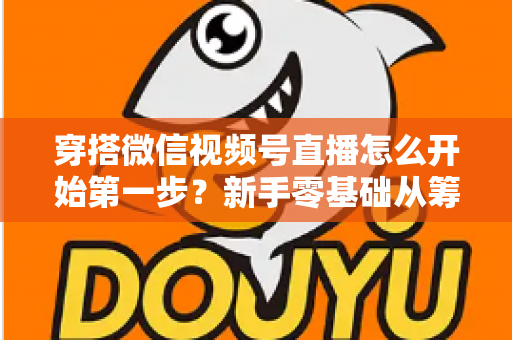 穿搭微信视频号直播怎么开始第一步？新手零基础从筹备到成功开播的完整指南