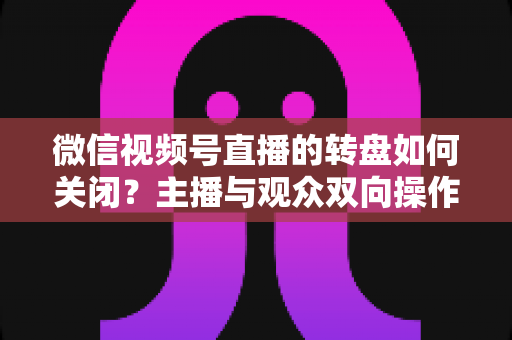 微信视频号直播的转盘如何关闭？主播与观众双向操作全攻略