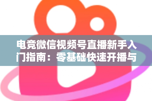 电竞微信视频号直播新手入门指南：零基础快速开播与涨粉实战攻略