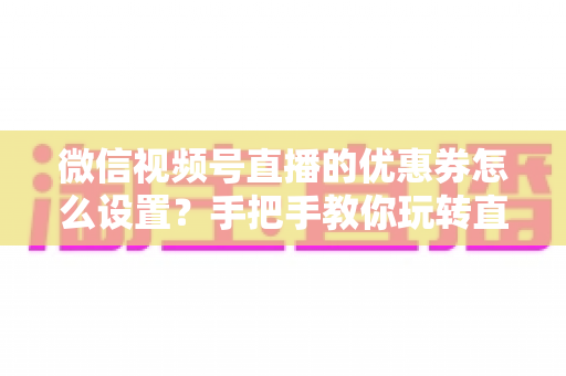 微信视频号直播的优惠券怎么设置?手把手教你玩转直播间优惠券营销,提升转化率与销售额 微信视频号直播的优惠券怎么设置?手把手教你玩转直播间优惠券营销,提升转化率与销售额