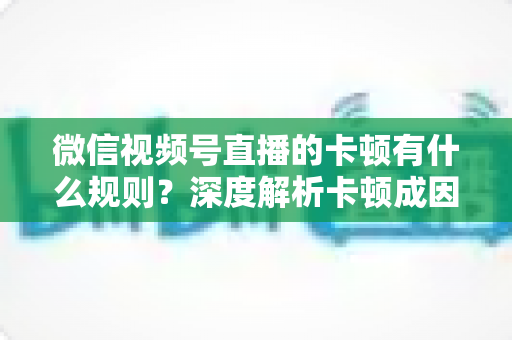微信视频号直播的卡顿有什么规则？深度解析卡顿成因、平台规范与优化指南