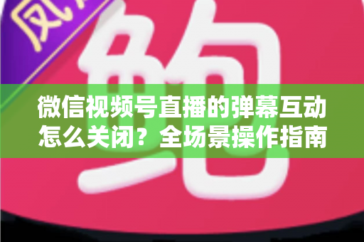 微信视频号直播的弹幕互动怎么关闭？全场景操作指南与运营建议，助你打造清爽的直播体验