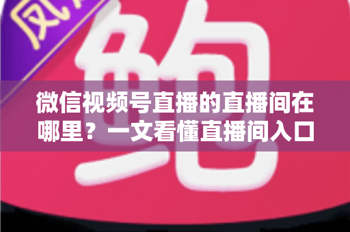 微信视频号直播的直播间在哪里？一文看懂直播间入口与查找方法的实用指南