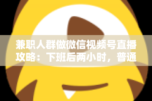 兼职人群做微信视频号直播攻略：下班后两小时，普通人也能开播变现的完整指南