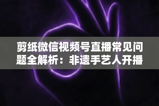 剪纸微信视频号直播常见问题全解析：非遗手艺人开播必备的避坑指南