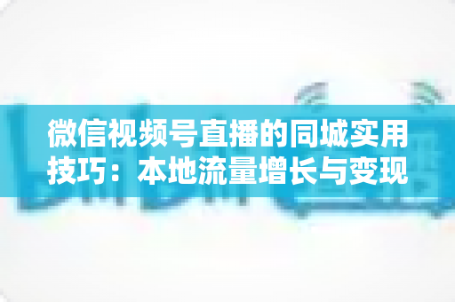 微信视频号直播的同城实用技巧：本地流量增长与变现的一站式实战指南