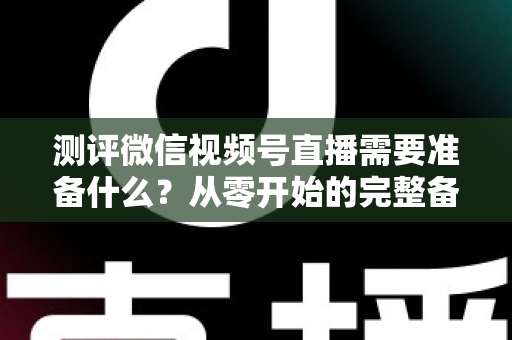 测评微信视频号直播需要准备什么?从零开始的完整备战清单与实战攻略 测评微信视频号直播需要准备什么?从零开始的完整备战清单与实战攻略