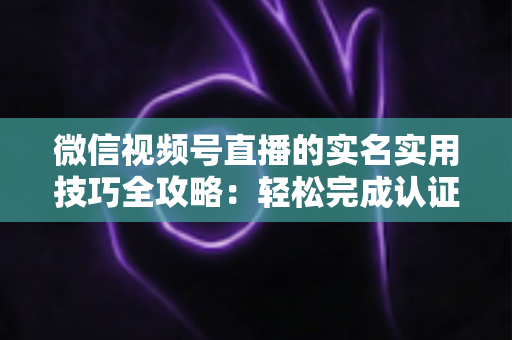 微信视频号直播的实名实用技巧全攻略：轻松完成认证、高效开播的必备指南