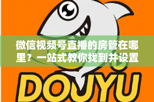 微信视频号直播的房管在哪里？一站式教你找到并设置直播间管理员