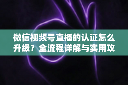 微信视频号直播的认证怎么升级？全流程详解与实用攻略，助你快速解锁更高直播权限