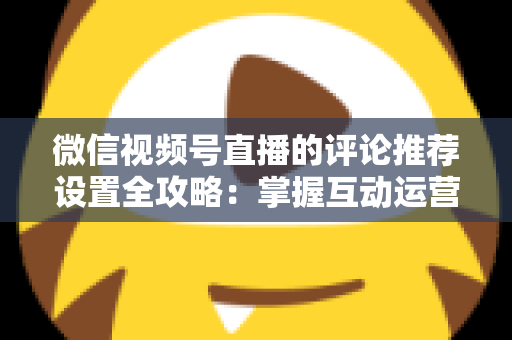 微信视频号直播的评论推荐设置全攻略：掌握互动运营核心技巧，让直播间人气与转化双提升