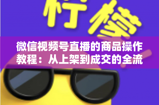 微信视频号直播的商品操作教程:从上架到成交的全流程实操指南 微信视频号直播的商品操作教程:从上架到成交的全流程实操指南