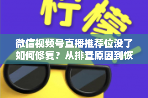 微信视频号直播推荐位没了如何修复？从排查原因到恢复流量的完整解决方案