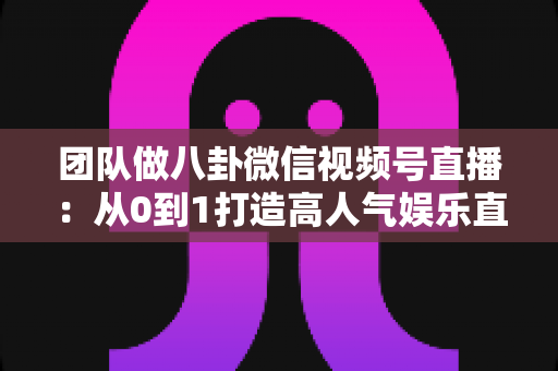 团队做八卦微信视频号直播:从0到1打造高人气娱乐直播间的实战全攻略 团队做八卦微信视频号直播:从0到1打造高人气娱乐直播间的实战全攻略
