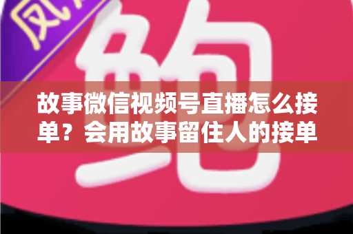 故事微信视频号直播怎么接单？会用故事留住人的接单实战全攻略