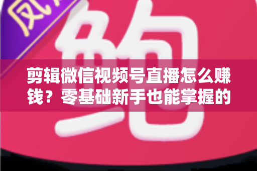 剪辑微信视频号直播怎么赚钱？零基础新手也能掌握的五大变现攻略与实操指南