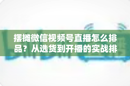 摆摊微信视频号直播怎么排品?从选货到开播的实战排品全攻略 摆摊微信视频号直播怎么排品?从选货到开播的实战排品全攻略