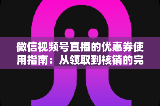 微信视频号直播的优惠券使用指南：从领取到核销的完整攻略，助你省钱购物不迷路
