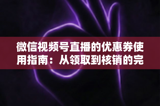 微信视频号直播的优惠券使用指南：从领取到核销的完整攻略，助你省钱购物不迷路