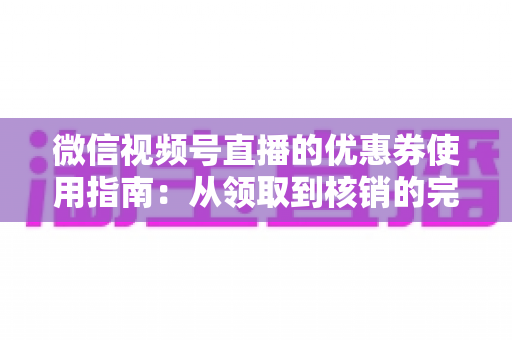 微信视频号直播的优惠券使用指南：从领取到核销的完整攻略，助你省钱购物不迷路