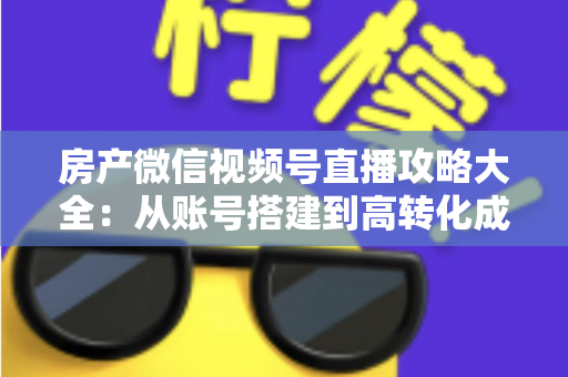 房产微信视频号直播攻略大全：从账号搭建到高转化成交的全流程实战指南