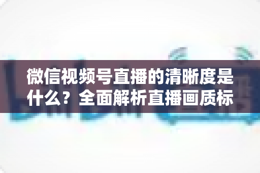 微信视频号直播的清晰度是什么?全面解析直播画质标准与优化技巧 微信视频号直播的清晰度是什么?全面解析直播画质标准与优化技巧