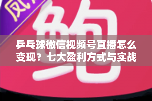 乒乓球微信视频号直播怎么变现？七大盈利方式与实战运营指南全解析