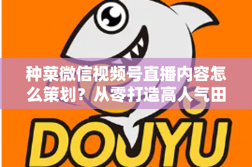 种菜微信视频号直播内容怎么策划?从零打造高人气田园直播间全攻略 种菜微信视频号直播内容怎么策划?从零打造高人气田园直播间全攻略