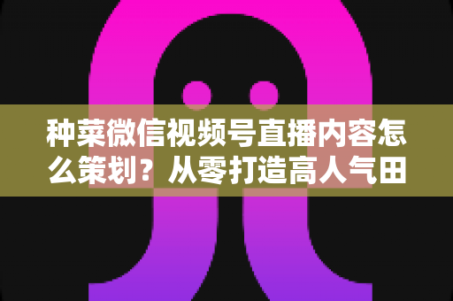 种菜微信视频号直播内容怎么策划?从零打造高人气田园直播间全攻略 种菜微信视频号直播内容怎么策划?从零打造高人气田园直播间全攻略