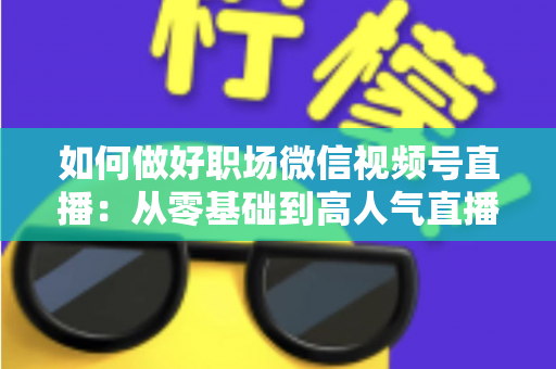 如何做好职场微信视频号直播:从零基础到高人气直播的全方位实战指南 如何做好职场微信视频号直播:从零基础到高人气直播的全方位实战指南